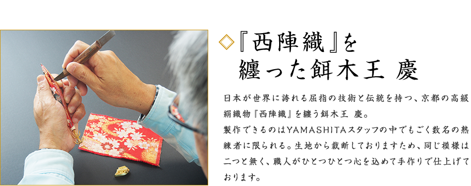 ◆『西陣織』を纏った餌木王 慶 日本が世界に誇れる屈指の技術と伝統を持つ、京都の高級絹織物『西陣織』を纏う餌木王 慶。製作できるのはYAMASHITAスタッフの中でもごく数名の熟練者に限られる。生地から裁断しておりますため、同じ模様は二つと無く、職人がひとつひとつ心を込めて手作りで仕上げております。