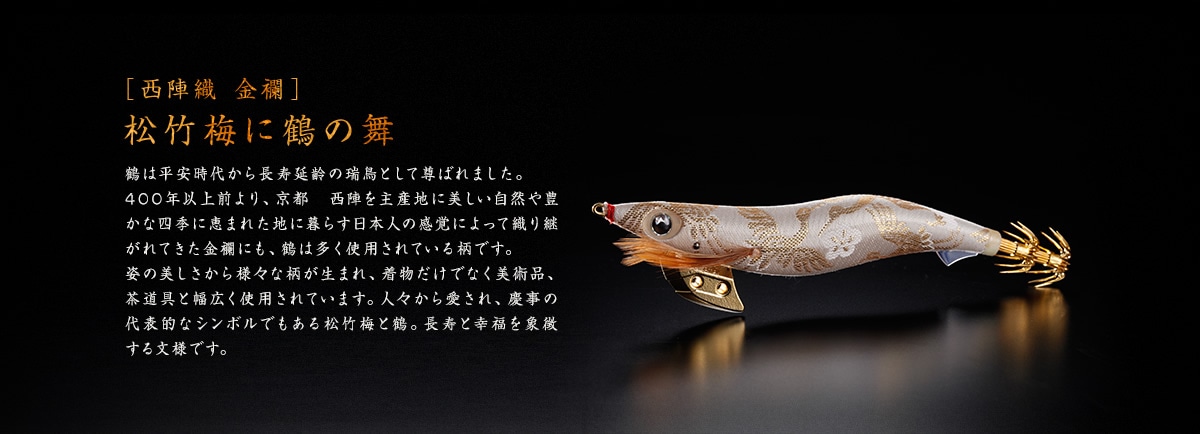 ［西陣織 金襴］ 松竹梅に鶴の舞 鶴は平安時代から長寿延齢の瑞鳥として尊ばれました。400年以上前より、京都　西陣を主産地に美しい自然や豊かな四季に恵まれた地に暮らす日本人の感覚によって織り継がれてきた金襴にも、鶴は多く使用されている柄です。姿の美しさから様々な柄が生まれ、着物だけでなく美術品、茶道具と幅広く使用されています。人々から愛され、慶事の代表的なシンボルでもある松竹梅と鶴。長寿と幸福を象徴する文様です。