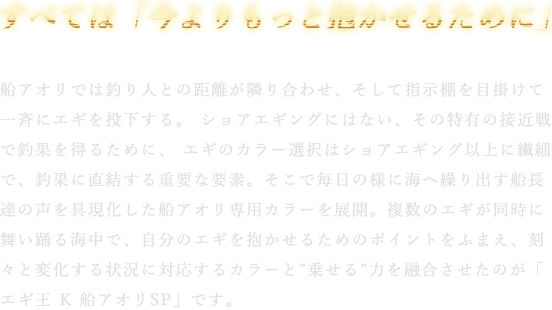 船アオリでは釣り人との距離が隣り合わせ、そして指示棚を目掛けて一斉にエギを投下する。 ショアエギングにはない、その特有の接近戦で釣果を得るために、 エギのカラー選択はショアエギング以上に繊細で、釣果に直結する重要な要素。そこで毎日の様に海へ繰り出す船長達の声を具現化した船アオリ専用カラーを展開。複数のエギが同時に舞い踊る海中で、自分のエギを抱かせるためのポイントをふまえ、刻々と変化する状況に対応するカラーと”乗せる”力を融合させたのが「エギ王 K 船アオリSP」です。