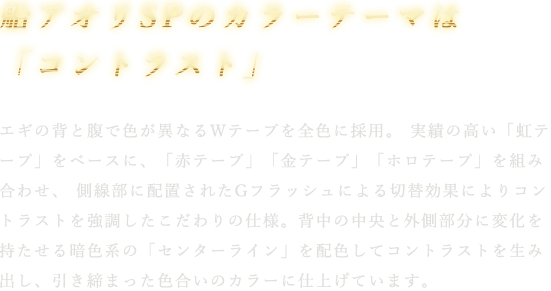 エギの背と腹で色が異なるWテープを全色に採用。 実績の高い「虹テープ」をベースに、「赤テープ」「金テープ」「ホロテープ」を組み合わせ、 側線部に配置されたGフラッシュによる切替効果によりコントラストを強調したこだわりの仕様。背中の中央と外側部分に変化を持たせる暗色系の「センターライン」を配色してコントラストを生み出し、引き締まった色合いのカラーに仕上げています。