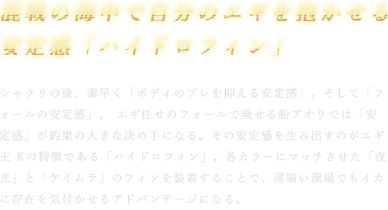 シャクリの後、素早く「ボディのブレを抑える安定感」。そして「フォールの安定感」。 エギ任せのフォールで乗せる船アオリでは「安定感」が釣果の大きな決め手になる。その安定感を生み出すのがエギ王 Kの特徴である「ハイドロフィン」。各カラーにマッチさせた「夜光」と「ケイムラ」のフィンを装着することで、薄暗い深場でもイカに存在を気付かせるアドバンテージになる。