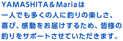 YAMASHITA&Mariaは
一人でも多くの人に釣りの楽しさ、喜び、感動をお届けするため、皆様の釣りをサポートさせていただきます。