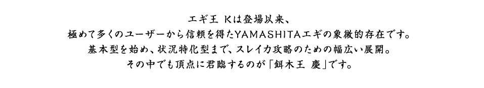 エギ王 Kは登場以来、極めて多くのユーザーから信頼を得たYAMASHITAエギの象徴的存在です。基本型を始め、状況特化型まで、スレイカ攻略のための幅広い展開。その中でも頂点に君臨するのが「餌木王 慶｣です。