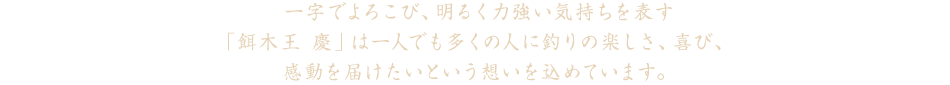 一字でよろこび、明るく力強い気持ちを表す「餌木王 慶」は一人でも多くの人に釣りの楽しさ、喜び、感動を届けたいという想いを込めています。