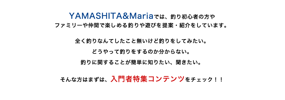 YAMASHITA&Mariaでは、釣り初心者の方やファミリーや仲間で楽しめる釣
りや遊びを提案・紹介をしています。全く釣りなんてしたこと無いけど釣りをしてみたい。どうやって釣りをするのか分からない。釣りに関することが簡単に知りたい、聞きたい。そんな方はまずは、入門者特集コンテンツをチェック！！